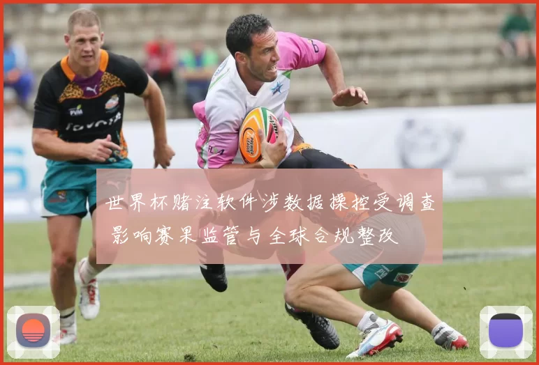 世界杯赌注软件涉数据操控受调查 影响赛果监管与全球合规整改