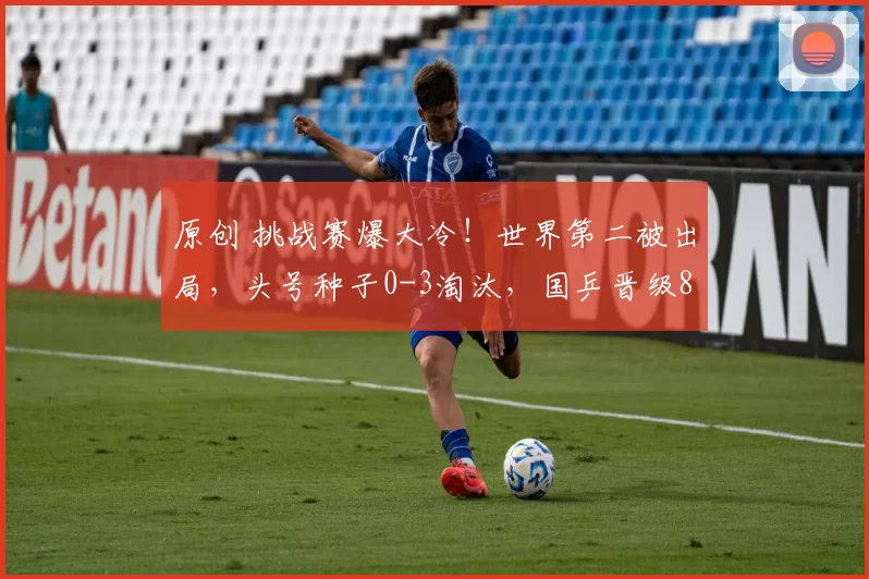 原创 挑战赛爆大冷！世界第二被出局，头号种子0-3淘汰，国乒晋级8强