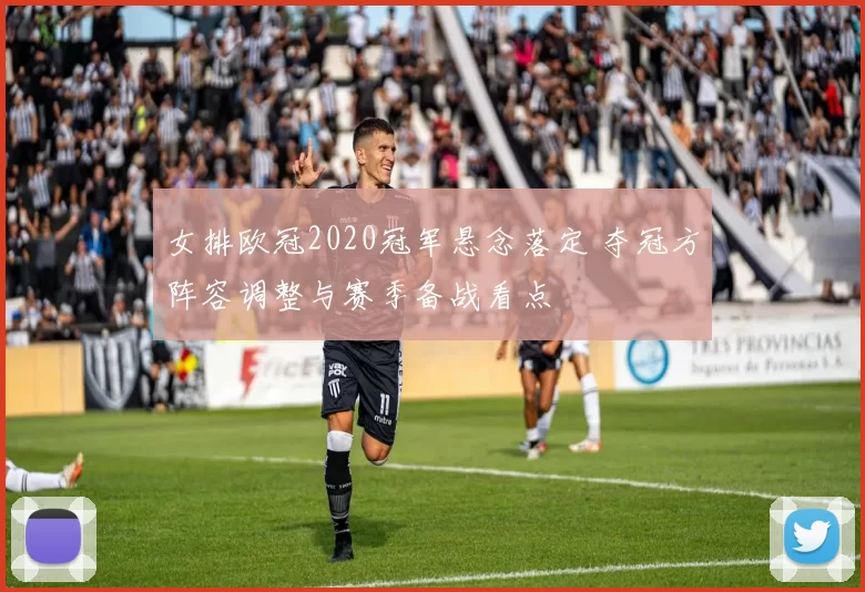 女排欧冠2020冠军悬念落定 夺冠方阵容调整与赛季备战看点