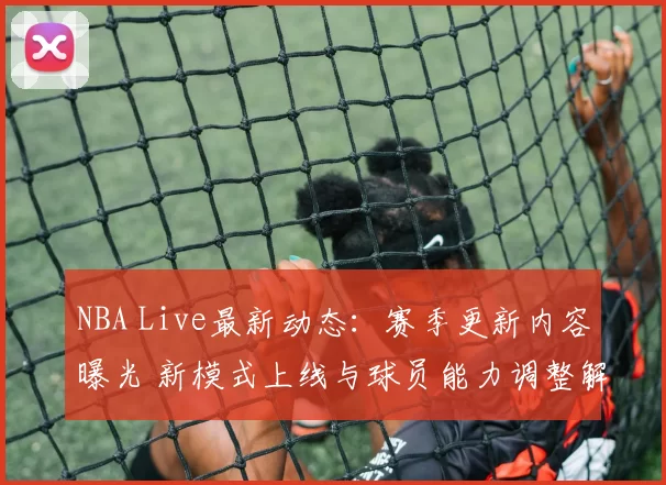 NBA Live最新动态：赛季更新内容曝光 新模式上线与球员能力调整解析