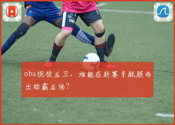 nba现役后卫，谁能在新赛季脱颖而出称霸后场？