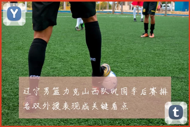 辽宁男篮力克山西队巩固季后赛排名双外援表现成关键看点