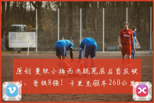 原创 曼联小梅西洗脱冤屈后首发破门,晋级8强!卡里克驱车260公里观战