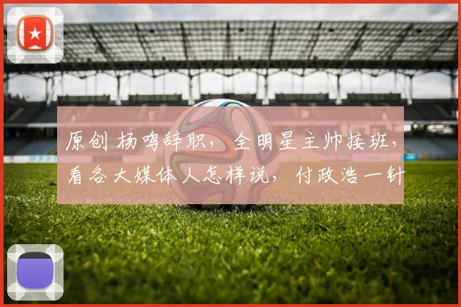 原创 杨鸣辞职，全明星主帅接班，看各大媒体人怎样说，付政浩一针见血