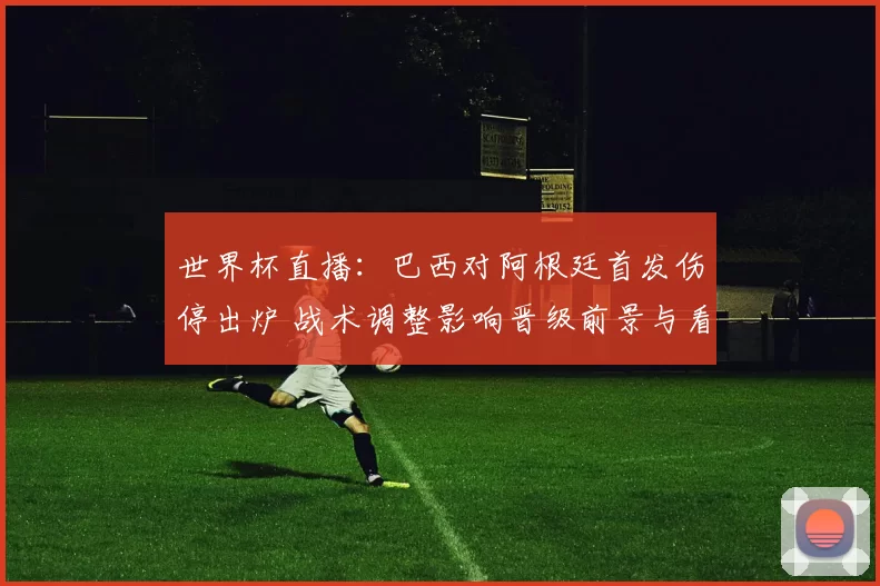世界杯直播:巴西对阿根廷首发伤停出炉 战术调整影响晋级前景与看点