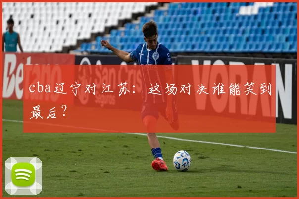 cba辽宁对江苏：这场对决谁能笑到最后？