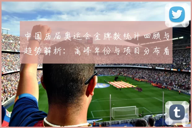 中国历届奥运会金牌数统计回顾与趋势解析：高峰年份与项目分布看点