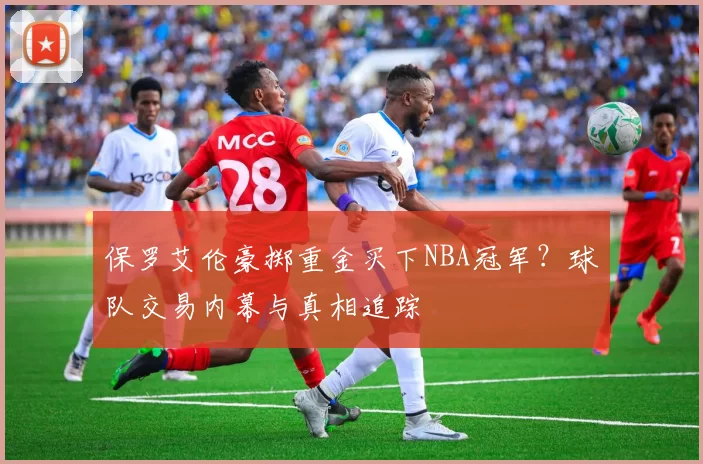 保罗艾伦豪掷重金买下NBA冠军？球队交易内幕与真相追踪