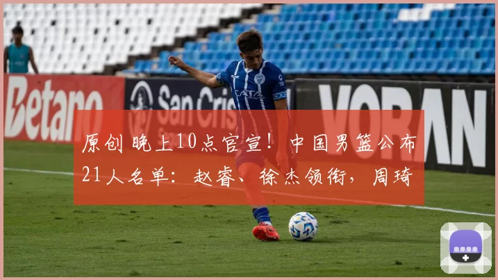 原创 晚上10点官宣!中国男篮公布21人名单:赵睿、徐杰领衔,周琦落选