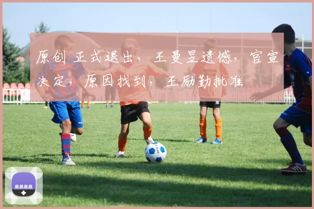 原创 正式退出，王曼昱遗憾，官宣决定，原因找到，王励勤批准