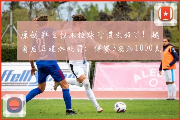 原创 拜合拉木捡球习惯太好了!越南后卫追加处罚:停赛3场和1000美元