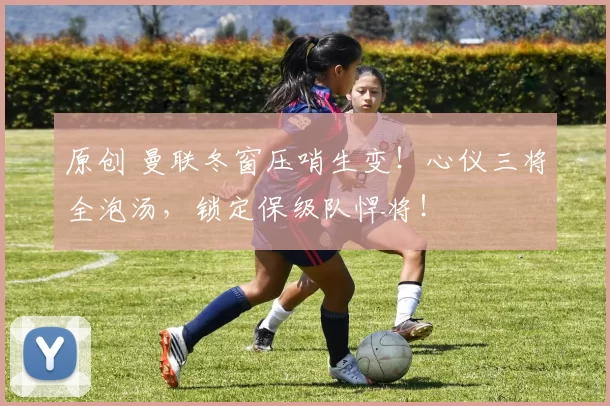 原创 曼联冬窗压哨生变！心仪三将全泡汤，锁定保级队悍将！