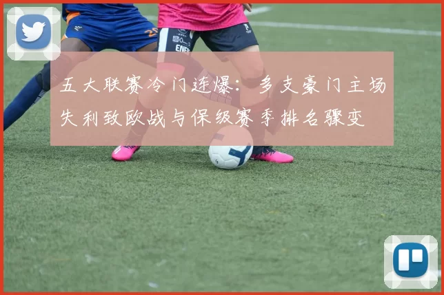 五大联赛冷门连爆:多支豪门主场失利致欧战与保级赛季排名骤变