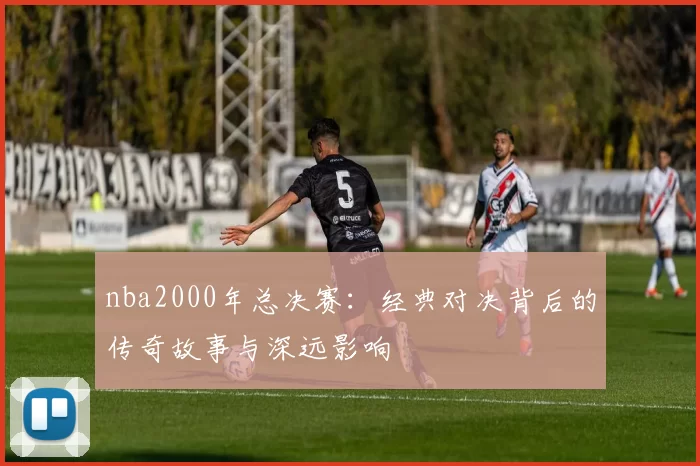 nba2000年总决赛：经典对决背后的传奇故事与深远影响