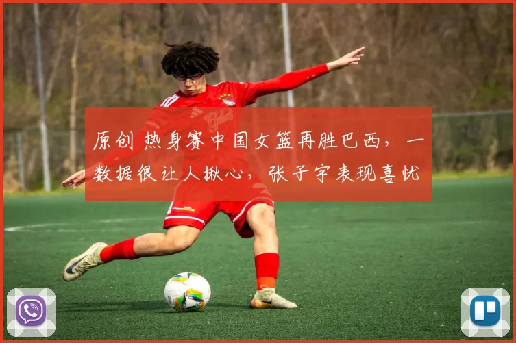 原创 热身赛中国女篮再胜巴西,一数据很让人揪心,张子宇表现喜忧参半