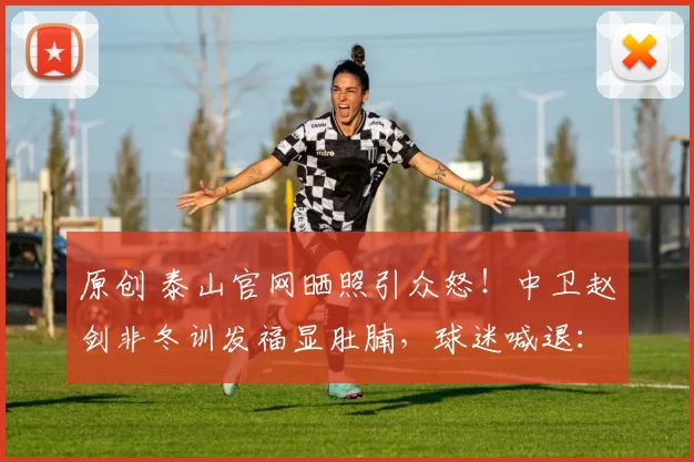 原创 泰山官网晒照引众怒!中卫赵剑非冬训发福显肚腩,球迷喊退:真该走了