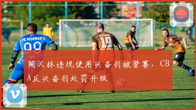 陶汉林违规使用兴奋剂被禁赛,CBA反兴奋剂处罚升级