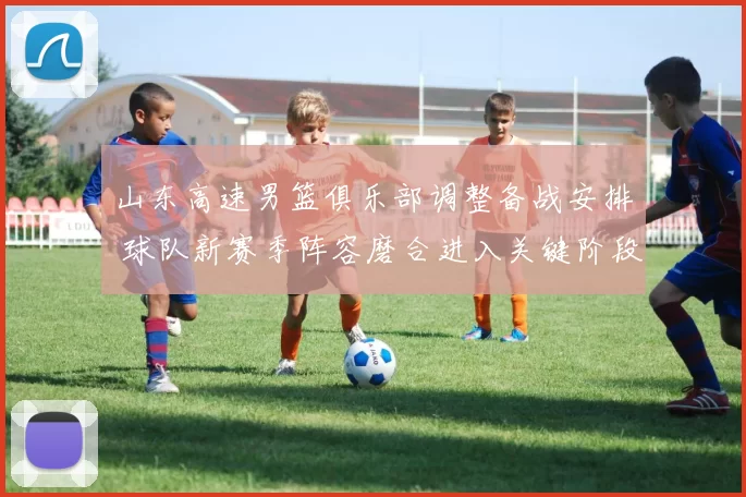 山东高速男篮俱乐部调整备战安排 球队新赛季阵容磨合进入关键阶段