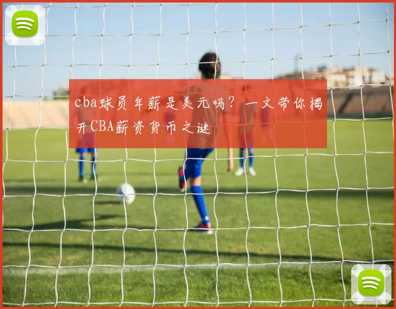 cba球员年薪是美元吗？一文带你揭开CBA薪资货币之谜