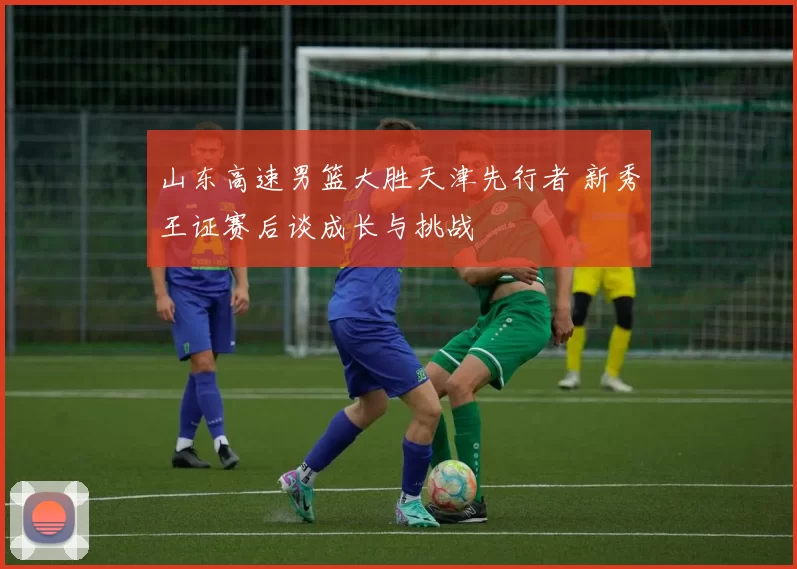 山东高速男篮大胜天津先行者 新秀王证赛后谈成长与挑战