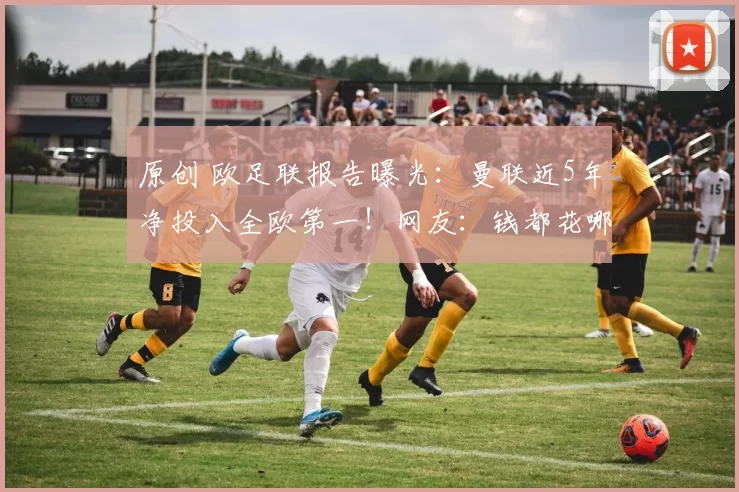 原创 欧足联报告曝光:曼联近5年净投入全欧第一!网友:钱都花哪了?