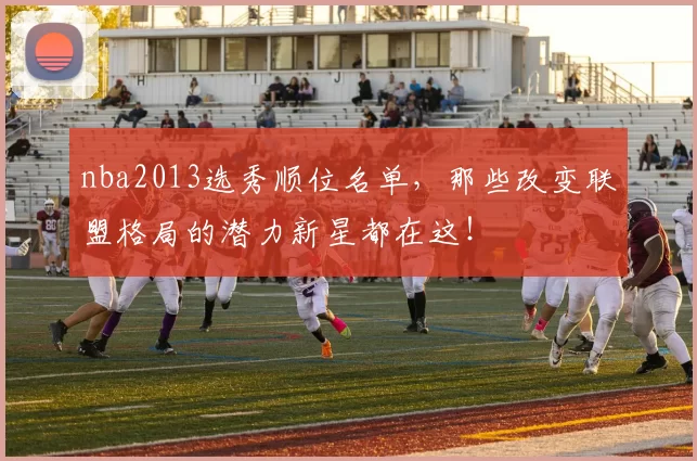 nba2013选秀顺位名单，那些改变联盟格局的潜力新星都在这！
