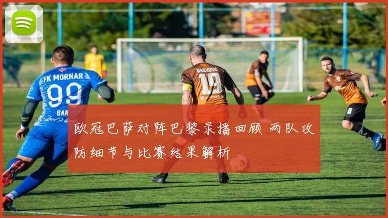 欧冠巴萨对阵巴黎录播回顾 两队攻防细节与比赛结果解析