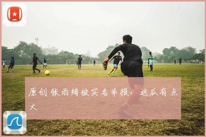 原创 张雨绮被实名举报，这瓜有点大