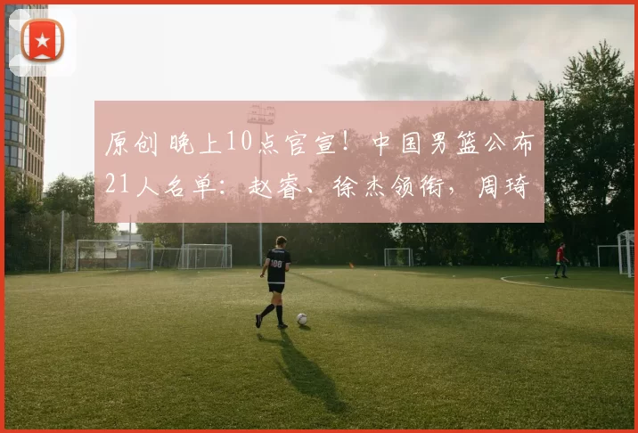 原创 晚上10点官宣！中国男篮公布21人名单：赵睿、徐杰领衔，周琦落选