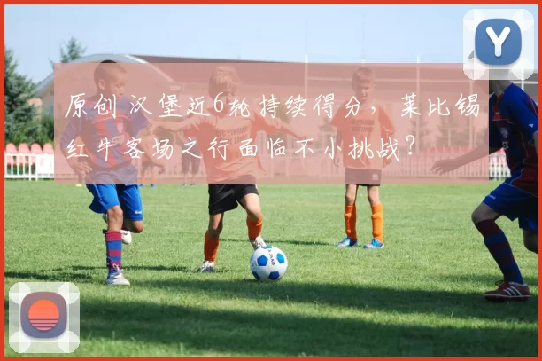 原创 汉堡近6轮持续得分,莱比锡红牛客场之行面临不小挑战?